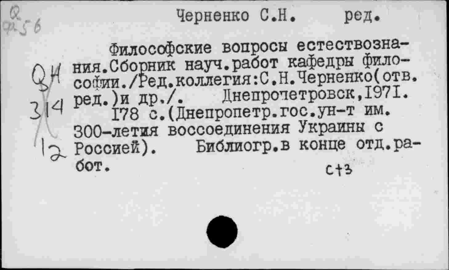 ﻿Черненко С.Н.
ред.
Философские вопросы естествознания.Сборник науч.работ кафедры философии ./Ред.коллегия:С,Н.Черненко(отв. ред.)и др./.	Днепропетровск,1971.
178 с.(Днепропетр.гос.ун-т им. 300-летия воссоединения Украины с Россией). Библиогр.в конце отд.работ .	л 11